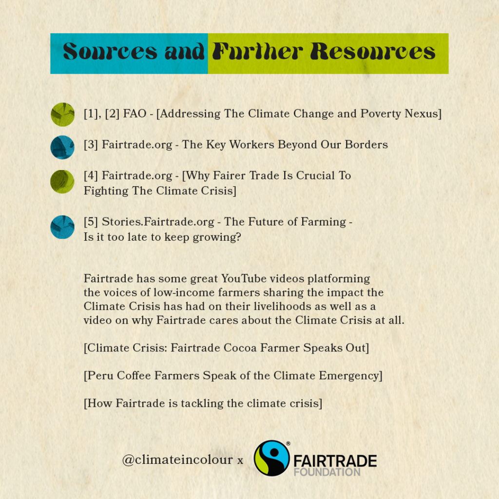 Sources and Further Resources. [1],[2] FAO - Addressing The Climate Change and Poverty Nexus. [3] Fairtrade.org - The Key Workers Beyond Our Borders. [4] Fairtrade.org - WHY FAIRER TRADE IS CRUCIAL TO FIGHTING THE CLIMATE CRISIS. [5] Stories.Fairtrade.org - The Future of Farming - Is it too late to keep growing? Fairtrade has some great YouTube videos platforming the voices of low-income farmers sharing the impact the Climate Crisis has had on their livelihoods as well as a video on why Fairtrade cares about the Climate Crisis at all. Climate Crisis: Fairtrade Cocoa Farmer Speaks Out; Peru Coffee Farmers Speak of the Climate Emergency; How Fairtrade is tackling the climate crisis