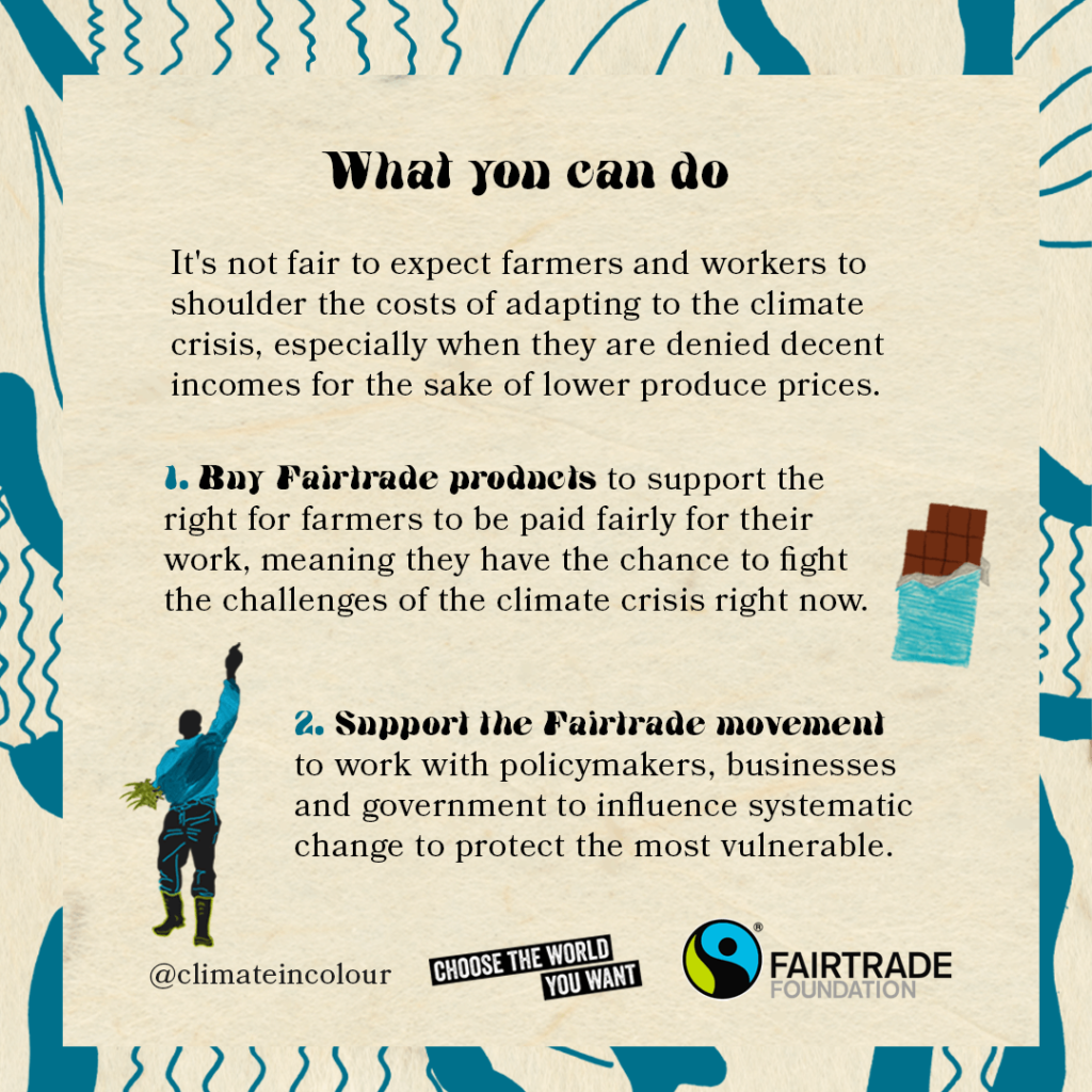 It's not fair to expect farmers and workers to shoulder the costs of adapting to the climate crisis, especially when they are denied decent incomes for the sake of lower produce prices. 1. Buy Fairtrade products to support the right for farmers to be paid fairly for their work, meaning they have the chance to fight the challenges of the climate crisis right now. 2. Support the Fairtrade movement to work with policy makers, businesses and government to influence systematic change to protect the most vulnerable.