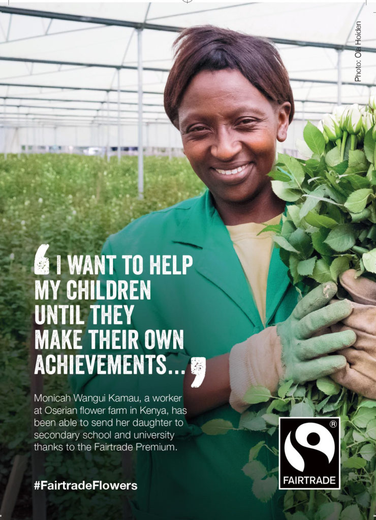 Image of Kenyan female flower farm worker, Monicah Wangui Kamau, holding some Fairtrade flowers.

Quote from Monicah Wangui Kamau, which reads 'I want to help my children until they make their own achievements.'

Description text below reads: Monich Wangui Kamau, a worker at Oserian flower farm in Kenya, has been able to send her daughter to secondary school and university thanks to the Fairtrade Premium.